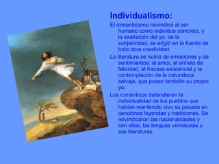Individualismo: El romanticismo reivindicó al ser humano como individuo concreto, y la exaltación del yo, de la subjetividad, se erigió en la fuente de toda obra creatividad. La literatura se nutrió de emociones y de sentimientos: el amor, el anhelo de felicidad, el fracaso existencial y la contemplación de la naturaleza salvaje, que posee también su propio yo. Los románticos defendieron la individualidad de los pueblos que habían mantenido vivo su pasado en canciones leyendas y tradiciones. Se reivindicaron las nacionalidades y con ellas, las lenguas vernáculas y sus literaturas. 