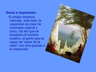 Genio e inspiración:  El artista románico valoraba, ante todo, la capacidad de crear de mostrarse original y único. De ahí que se ensalzara al hombre creativo, al genio que es capaz de “sacar de la nada” una obra gracias a la inspiración. 
