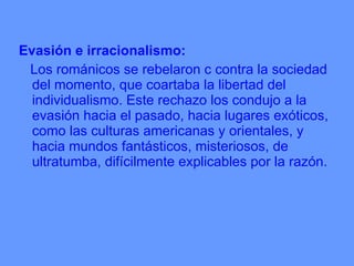Evasión e irracionalismo:  Los románicos se rebelaron c contra la sociedad del momento, que coartaba la libertad del individualismo. Este rechazo los condujo a la evasión hacia el pasado, hacia lugares exóticos, como las culturas americanas y orientales, y hacia mundos fantásticos, misteriosos, de ultratumba, difícilmente explicables por la razón. 