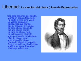 Libertad:  La canción del pirata ( José de Espronceda)   Con diez cañones por banda, viento en popa a toda vela, no corta el mar, sino vuela un velero bergantín; bajel pirata que llaman, por su bravura, el Temido, en todo el mar conocido del uno al otro confín. La luna en el mar ríela, en la lona gime el viento y alza en blando movimiento olas de plata y azul; y va el capitán pirata, cantando alegre en la popa, Asia a un lado, al otro Europa, y allá a su frente Estambul; -"Navega velero mío, 