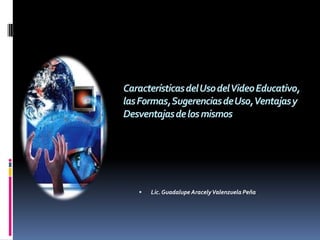 Características del Uso del Video Educativo,
las Formas, Sugerencias de Uso, Ventajas y
Desventajas de los mismos




      Lic. Guadalupe Aracely Valenzuela Peña
 