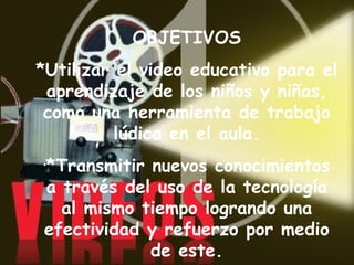 OBJETIVOS *Utilizar el video educativo para el aprendizaje de los niños y niñas, como una herramienta de trabajo lúdica en el aula. *Transmitir nuevos conocimientos a través del uso de la tecnología al mismo tiempo logrando una efectividad y refuerzo por medio de este. 