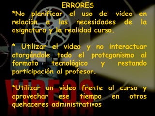 ERRORES   *No planificar el uso del video en relación a las necesidades de la asignatura y la realidad curso. * Utilizar el video y no interactuar otorgándole todo el protagonismo al formato tecnológico y restando participación al profesor. *Utilizar un video frente al curso y aprovechar ese tiempo en otros quehaceres administrativos  