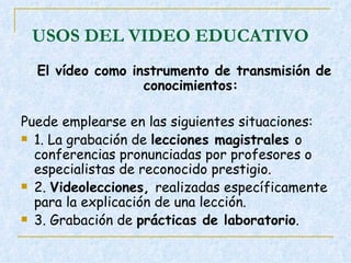 USOS DEL VIDEO EDUCATIVO El vídeo como instrumento de transmisión de conocimientos: Puede emplearse en las siguientes situaciones:  1. La grabación de  lecciones magistrales  o conferencias pronunciadas por profesores o especialistas de reconocido prestigio.  2.  Videolecciones,  realizadas específicamente para la explicación de una lección.  3. Grabación de  prácticas de laboratorio .  
