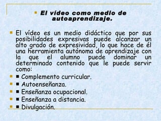 El vídeo como medio de autoaprendizaje.  El vídeo es un medio didáctico que por sus posibilidades expresivas puede alcanzar un alto grado de expresividad, lo que hace de él una herramienta autónoma de aprendizaje con la que el alumno puede dominar un determinado contenido que le puede servir como:  ■  Complemento curricular.  ■  Autoenseñanza.  ■  Enseñanza ocupacional.  ■  Enseñanza a distancia.  ■  Divulgación.    