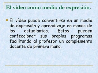 El vídeo como medio de expresión.   El vídeo puede convertirse en un medio de expresión y aprendizaje en manos de los estudiantes. Estos pueden confeccionar sus propios programas facilitando al profesor un complemento docente de primera mano.  