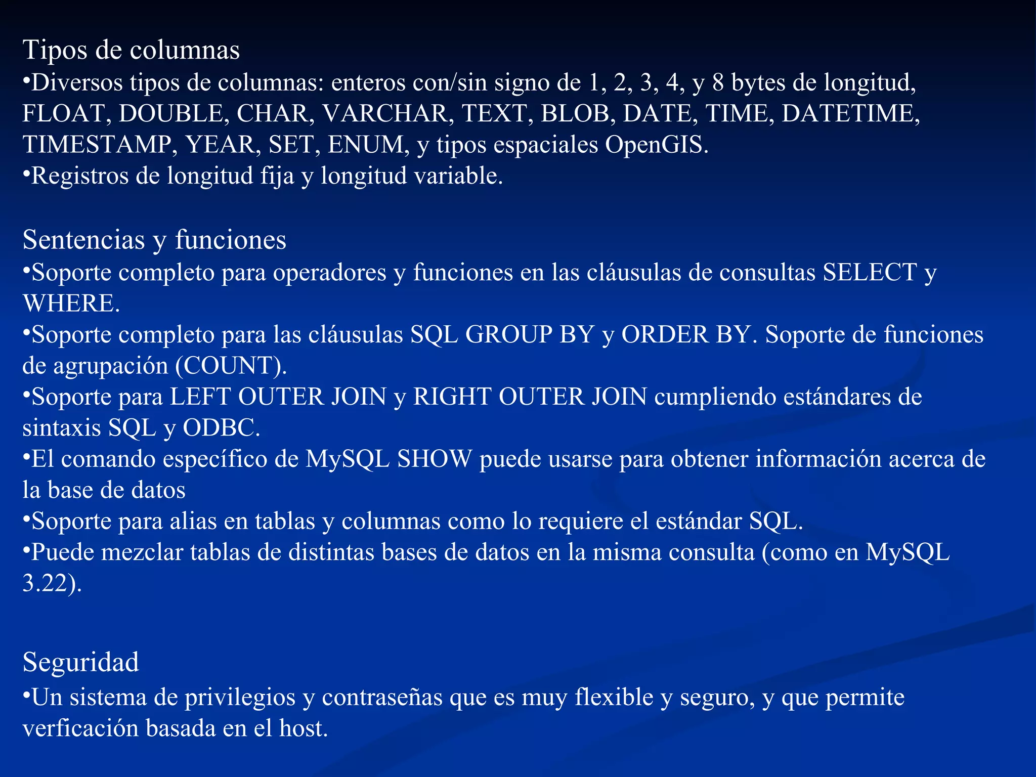 Tipos de columnas  Diversos tipos de columnas: enteros con/sin signo de 1, 2, 3, 4, y 8 bytes de longitud, FLOAT, DOUBLE, CHAR, VARCHAR, TEXT, BLOB, DATE, TIME, DATETIME, TIMESTAMP, YEAR, SET, ENUM, y tipos espaciales OpenGIS. Registros de longitud fija y longitud variable.  Sentencias y funciones  Soporte completo para operadores y funciones en las cláusulas de consultas SELECT y WHERE.  Soporte completo para las cláusulas SQL GROUP BY y ORDER BY. Soporte de funciones de agrupación (COUNT). Soporte para LEFT OUTER JOIN y RIGHT OUTER JOIN cumpliendo estándares de sintaxis SQL y ODBC.  El comando específico de MySQL SHOW puede usarse para obtener información acerca de la base de datos Soporte para alias en tablas y columnas como lo requiere el estándar SQL. Puede mezclar tablas de distintas bases de datos en la misma consulta (como en MySQL 3.22).  Seguridad   Un sistema de privilegios y contraseñas que es muy flexible y seguro, y que permite verficación basada en el host.  