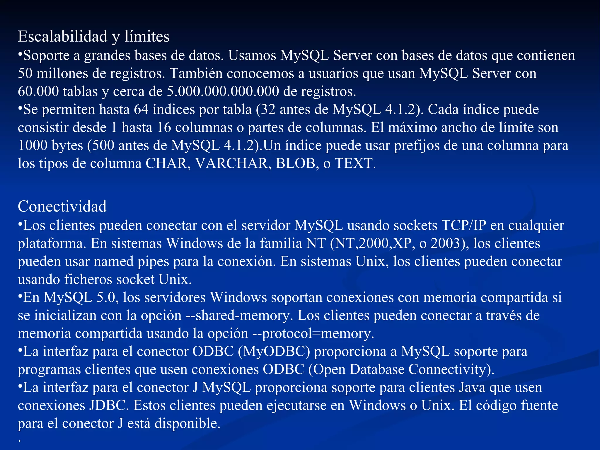 Escalabilidad y límites  Soporte a grandes bases de datos. Usamos MySQL Server con bases de datos que contienen 50 millones de registros. También conocemos a usuarios que usan MySQL Server con 60.000 tablas y cerca de 5.000.000.000.000 de registros.  Se permiten hasta 64 índices por tabla (32 antes de MySQL 4.1.2). Cada índice puede consistir desde 1 hasta 16 columnas o partes de columnas. El máximo ancho de límite son 1000 bytes (500 antes de MySQL 4.1.2).Un índice puede usar prefijos de una columna para los tipos de columna CHAR, VARCHAR, BLOB, o TEXT .  Conectividad  Los clientes pueden conectar con el servidor MySQL usando sockets TCP/IP en cualquier plataforma. En sistemas Windows de la familia NT (NT,2000,XP, o 2003), los clientes pueden usar named pipes para la conexión. En sistemas Unix, los clientes pueden conectar usando ficheros socket Unix.  En MySQL 5.0, los servidores Windows soportan conexiones con memoria compartida si se inicializan con la opción --shared-memory. Los clientes pueden conectar a través de memoria compartida usando la opción --protocol=memory.  La interfaz para el conector ODBC (MyODBC) proporciona a MySQL soporte para programas clientes que usen conexiones ODBC (Open Database Connectivity).  La interfaz para el conector J MySQL proporciona soporte para clientes Java que usen conexiones JDBC. Estos clientes pueden ejecutarse en Windows o Unix. El código fuente para el conector J está disponible. · 