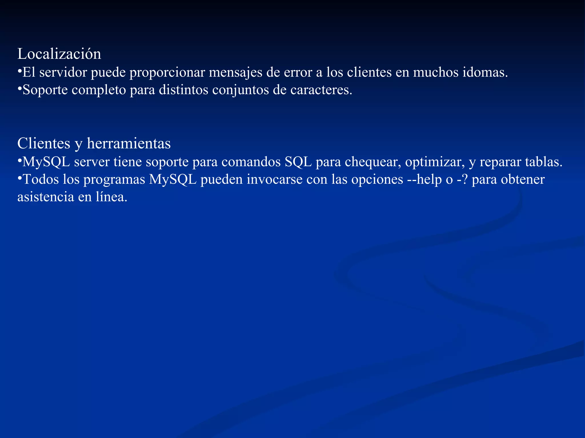 Localización  El servidor puede proporcionar mensajes de error a los clientes en muchos idomas. Soporte completo para distintos conjuntos de caracteres.  Clientes y herramientas   MySQL server tiene soporte para comandos SQL para chequear, optimizar, y reparar tablas.  Todos los programas MySQL pueden invocarse con las opciones --help o -? para obtener asistencia en línea.  