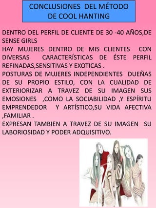 CONCLUSIONES DEL MÉTODO
            DE COOL HANTING
DENTRO DEL PERFIL DE CLIENTE DE 30 -40 AÑOS,DE
SENSE GIRLS
HAY MUJERES DENTRO DE MIS CLIENTES CON
DIVERSAS    CARACTERÍSTICAS DE ÉSTE PERFIL
REFINADAS,SENSITIVAS Y EXOTICAS .
POSTURAS DE MUJERES INDEPENDIENTES DUEÑAS
DE SU PROPIO ESTILO, CON LA CUALIDAD DE
EXTERIORIZAR A TRAVEZ DE SU IMAGEN SUS
EMOSIONES ,COMO LA SOCIABILIDAD ,Y ESPÍRITU
EMPRENDEDOR Y ARTÍSTICO,SU VIDA AFECTIVA
,FAMILIAR .
EXPRESAN TAMBIEN A TRAVEZ DE SU IMAGEN SU
LABORIOSIDAD Y PODER ADQUISITIVO.
 