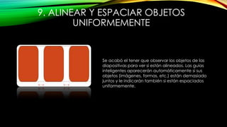 9. ALINEAR Y ESPACIAR OBJETOS
UNIFORMEMENTE
Se acabó el tener que observar los objetos de las
diapositivas para ver si están alineados. Las guías
inteligentes aparecerán automáticamente si sus
objetos (imágenes, formas, etc.) están demasiado
juntos y le indicarán también si están espaciados
uniformemente.
 