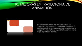 10. MEJORAS EN TRAYECTORIA DE
ANIMACIÓN
Ahora, al crear una trayectoria de animación,
PowerPoint le muestra dónde acabará el objeto. El
objeto original no se moverá, pero sí aparecerá una
imagen “fantasma” que seguirá la trayectoria hasta
llegar al punto de destino.
 