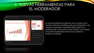 5. NUEVAS HERRAMIENTAS PARA
EL MODERADOR
La vista Moderador le permite ver sus notas en el
monitor mientras el público solo ve la diapositiva. En
versiones anteriores, resultaba difícil saber con
certeza quién veía qué en qué monitor. Las mejoras
en la Vista Moderador evitan ese problema y
facilitan el trabajo.
 