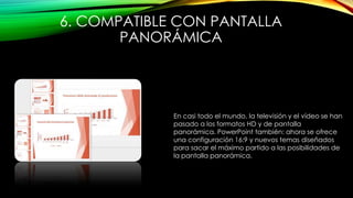 6. COMPATIBLE CON PANTALLA
PANORÁMICA
En casi todo el mundo, la televisión y el vídeo se han
pasado a los formatos HD y de pantalla
panorámica. PowerPoint también: ahora se ofrece
una configuración 16:9 y nuevos temas diseñados
para sacar el máximo partido a las posibilidades de
la pantalla panorámica.
 