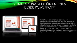 7. INICIAR UNA REUNIÓN EN LÍNEA
DESDE POWERPOINT
hora tiene varias maneras de compartir una
presentación de PowerPoint a través de Internet.
Puede enviar un vínculo a las diapositivas o iniciar
directamente una reunión de Lync que muestre la
presentación con audio y MI. Gracias a Lync, su
público podrá interactuar con usted desde
cualquier lugar y con cualquier dispositivo que use
Lync o el servicio de presentaciones de Office.
 