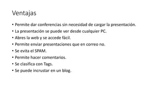 Ventajas
• Permite dar conferencias sin necesidad de cargar la presentación.
• La presentación se puede ver desde cualquier PC.
• Abres la web y se accede fácil.
• Permite enviar presentaciones que en correo no.
• Se evita el SPAM.
• Permite hacer comentarios.
• Se clasifica con Tags.
• Se puede incrustar en un blog.
 