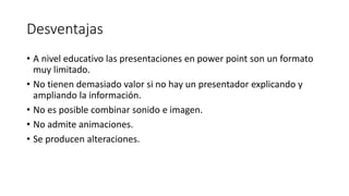 Desventajas
• A nivel educativo las presentaciones en power point son un formato
muy limitado.
• No tienen demasiado valor si no hay un presentador explicando y
ampliando la información.
• No es posible combinar sonido e imagen.
• No admite animaciones.
• Se producen alteraciones.
 