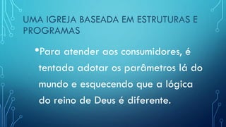 UMA IGREJA BASEADA EM ESTRUTURAS E
PROGRAMAS
•Para atender aos consumidores, é
tentada adotar os parâmetros lá do
mundo e esquecendo que a lógica
do reino de Deus é diferente.
 