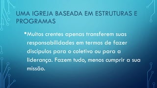 UMA IGREJA BASEADA EM ESTRUTURAS E
PROGRAMAS
•Muitos crentes apenas transferem suas
responsabilidades em termos de fazer
discípulos para o coletivo ou para a
liderança. Fazem tudo, menos cumprir a sua
missão.
 