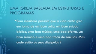 UMA IGREJA BASEADA EM ESTRUTURAS E
PROGRAMAS
•Seus membros pensam que a vida cristã gira
em torno de um bom culto, um bom estudo
bíblico, uma boa música, uma boa oferta, um
bom sermão e uma boa troca de sorrisos. Mas
onde estão os seus discípulos ?
 