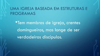 UMA IGREJA BASEADA EM ESTRUTURAS E
PROGRAMAS
•Tem membros de igreja, crentes
domingueiros, mas longe de ser
verdadeiros discípulos.
 