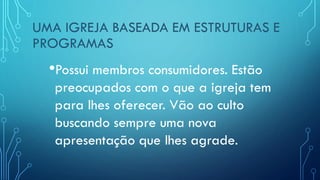 UMA IGREJA BASEADA EM ESTRUTURAS E
PROGRAMAS
•Possui membros consumidores. Estão
preocupados com o que a igreja tem
para lhes oferecer. Vão ao culto
buscando sempre uma nova
apresentação que lhes agrade.
 