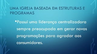UMA IGREJA BASEADA EM ESTRUTURAS E
PROGRAMAS
•Possui uma liderança centralizadora
sempre preocupada em gerar novos
programações para agradar aos
consumidores.
 
