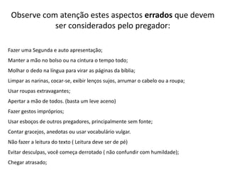 Observe com atenção estes aspectos errados que devem
ser considerados pelo pregador:
Fazer uma Segunda e auto apresentação;
Manter a mão no bolso ou na cintura o tempo todo;
Molhar o dedo na língua para virar as páginas da bíblia;
Limpar as narinas, cocar-se, exibir lenços sujos, arrumar o cabelo ou a roupa;
Usar roupas extravagantes;
Apertar a mão de todos. (basta um leve aceno)
Fazer gestos impróprios;
Usar esboços de outros pregadores, principalmente sem fonte;
Contar gracejos, anedotas ou usar vocabulário vulgar.

Não fazer a leitura do texto ( Leitura deve ser de pé)
Evitar desculpas, você começa derrotado ( não confundir com humildade);
Chegar atrasado;

 