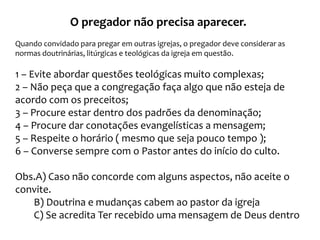 O pregador não precisa aparecer.
Quando convidado para pregar em outras igrejas, o pregador deve considerar as
normas doutrinárias, litúrgicas e teológicas da igreja em questão.

1 – Evite abordar questões teológicas muito complexas;
2 – Não peça que a congregação faça algo que não esteja de
acordo com os preceitos;
3 – Procure estar dentro dos padrões da denominação;
4 – Procure dar conotações evangelísticas a mensagem;
5 – Respeite o horário ( mesmo que seja pouco tempo );
6 – Converse sempre com o Pastor antes do início do culto.
Obs.A) Caso não concorde com alguns aspectos, não aceite o
convite.
B) Doutrina e mudanças cabem ao pastor da igreja
C) Se acredita Ter recebido uma mensagem de Deus dentro

 
