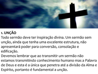 1. UNÇÃO
Todo sermão deve ter inspiração divina. Um sermão sem
unção, ainda que tenha uma excelente estrutura, não
apresentará poder para conversão, consolação e
edificação.
Devemos lembrar que ao transmitir um sermão não
estamos transmitindo conhecimento humano mas a Palavra
de Deus e esta é a única que penetra até a divisão da Alma e
Espírito, portanto é fundamental a unção.

 