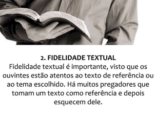 2. FIDELIDADE TEXTUAL
Fidelidade textual é importante, visto que os
ouvintes estão atentos ao texto de referência ou
ao tema escolhido. Há muitos pregadores que
tomam um texto como referência e depois
esquecem dele.

 