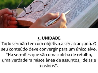 3. UNIDADE
Todo sermão tem um objetivo a ser alcançado. O
seu conteúdo deve convergir para um único alvo.
"Há sermões que são uma colcha de retalho,
uma verdadeira miscelânea de assuntos, ideias e
ensinos".

 