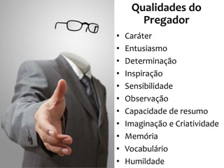 Qualidades do
Pregador
•
•
•
•
•
•
•
•
•
•
•

Caráter
Entusiasmo
Determinação
Inspiração
Sensibilidade
Observação
Capacidade de resumo
Imaginação e Criatividade
Memória
Vocabulário
Humildade

 