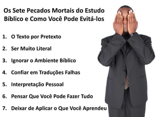 Os Sete Pecados Mortais do Estudo
Bíblico e Como Você Pode Evitá-los
1. O Texto por Pretexto
2. Ser Muito Literal
3. Ignorar o Ambiente Bíblico
4. Confiar em Traduções Falhas

5. Interpretação Pessoal
6. Pensar Que Você Pode Fazer Tudo

7. Deixar de Aplicar o Que Você Aprendeu

 