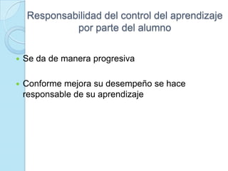 Responsabilidad del control del aprendizaje
por parte del alumno
 Se da de manera progresiva
 Conforme mejora su desempeño se hace
responsable de su aprendizaje
 