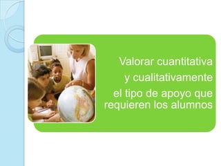 Valorar cuantitativa
y cualitativamente
el tipo de apoyo que
requieren los alumnos
 