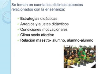 Se toman en cuenta los distintos aspectos
relacionados con la enseñanza:
 Estrategias didácticas
 Arreglos y ajustes didácticos
 Condiciones motivacionales
 Clima socio afectivo
 Relación maestro- alumno, alumno-alumno
 