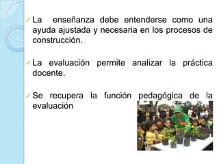  La enseñanza debe entenderse como una
ayuda ajustada y necesaria en los procesos de
construcción.
 La evaluación permite analizar la práctica
docente.
 Se recupera la función pedagógica de la
evaluación
 
