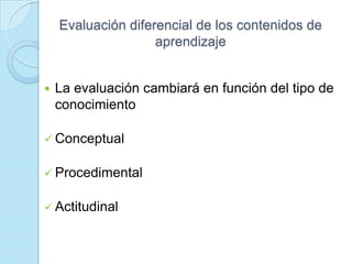Evaluación diferencial de los contenidos de
aprendizaje
 La evaluación cambiará en función del tipo de
conocimiento
 Conceptual
 Procedimental
 Actitudinal
 
