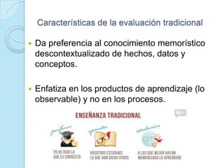 Características de la evaluación tradicional
 Da preferencia al conocimiento memorístico
descontextualizado de hechos, datos y
conceptos.
 Enfatiza en los productos de aprendizaje (lo
observable) y no en los procesos.
 