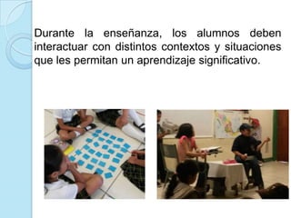 Durante la enseñanza, los alumnos deben
interactuar con distintos contextos y situaciones
que les permitan un aprendizaje significativo.
 