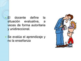  El docente define la
situación evaluativa, a
veces de forma autoritaria
y unidireccional.
 Se evalúa el aprendizaje y
no la enseñanza
 