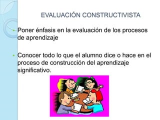 EVALUACIÓN CONSTRUCTIVISTA
 Poner énfasis en la evaluación de los procesos
de aprendizaje
 Conocer todo lo que el alumno dice o hace en el
proceso de construcción del aprendizaje
significativo.
 