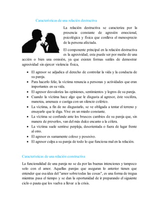 Características de una relación destructiva
La relación destructiva se caracteriza por la
presencia constante de agresión emocional,
psicológica y física que conlleva el menosprecio
de la persona afectada.
El componente principal en la relación destructiva
es la agresividad, esta puede ser por medio de una
acción o bien una omisión, ya que existen formas sutiles de demostrar
agresividad sin ejercer violencia física,
 El agresor se adjudica el derecho de controlar la vida y la conducta de
su pareja.
 Para hacerlo feliz, la víctima renuncia a personas y actividades que eran
importantes en su vida.
 El agresor desvaloriza las opiniones, sentimientos y logros de su pareja.
 Cuando la víctima hace algo que le disgusta al agresor, éste vocifera,
manotea, amenaza o castiga con un silencio colérico.
 La víctima, a fin de no disgustarlo, se ve obligada a tentar el terreno y
ensayarlo que le diga. Vive en un miedo constante.
 La víctima se confunde ante los bruscos cambios de su pareja que, sin
manera de preverlos, van del más dulce encanto a la cólera.
 La víctima suele sentirse perpleja, desorientada o fuera de lugar frente
al otro.
 El agresor es sumamente celoso y posesivo.
 El agresor culpa a su pareja de todo lo que funciona mal en la relación.
Características de una relación constructiva
La funcionalidad de una pareja no se da por las buenas intenciones y tampoco
solo con el amor. Aquellas parejas que aseguran lo anterior tienen que
entender que esa idea del "amor sobretodas las cosas", es una forma de tregua
mientras pasa el tiempo y se dan la oportunidad de ir preparando el siguiente
ciclo o pauta que los vuelva a llevar a la crisis.
 