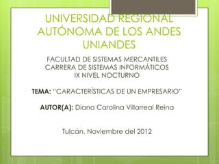 UNIVERSIDAD REGIONAL
 AUTÓNOMA DE LOS ANDES
        UNIANDES
   FACULTAD DE SISTEMAS MERCANTILES
   CARRERA DE SISTEMAS INFORMÁTICOS
          IX NIVEL NOCTURNO

TEMA: “CARACTERÍSTICAS DE UN EMPRESARIO”

  AUTOR(A): Diana Carolina Villarreal Reina


        Tulcán, Noviembre del 2012
 