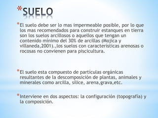 *
*El suelo debe ser lo mas impermeable posible, por lo que
los mas recomendados para construir estanques en tierra
son los suelos arcillosos o aquellos que tengan un
contenido mínimo del 30% de arcillas (Mojica y
villaneda,2001).,los suelos con características arenosas o
rocosas no convienen para piscicultura.
*El suelo esta compuesto de partículas orgánicas
resultantes de la descomposición de plantas, animales y
minerales como arcilla, sílice, arena,grava,etc.
*Interviene en dos aspectos: la configuración (topografía) y
la composición.
 