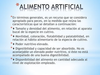 *
*En términos generales, es un recurso que se considera
apropiado para peces, en la medida que reúna las
características que se detallan a continuación:
*♦ Tamaño y densidad del alimento, en relación al aparato
bucal de la especie en cultivo.
*♦ Movilidad, coloración, flotabilidad y palatabilidad, en
relación al hábito alimentario de la especia de cultivo.
*♦ Poder nutritivo elevado.
*♦ Digestibilidad y capacidad de ser absorbido. No es
aconsejable un elevado poder nutritivo, si éste no está
acompañado de una buena digestibilidad.
*♦ Disponibilidad del alimento en cantidad adecuada al
nivel de explotación empleado.
 