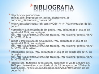 *
*http://www.produccion-
animal.com.ar/produccion_peces/piscicultura/28-
nutricion_pisciculturas_rurales.pdf
*http://paradisetropicalfish.com.sv/2011/11/17/alimentacion-de-los-
peces/
*Nutrición y alimentación de los peces, FAO, consultado el día 26 de
agosto del 2014, en la página
ftp://ftp.fao.org/fi/CDrom/FAO_training/FAO_training/general/x670
9s/x6709s10.htm
*Suelos y Piscicultura de Agua Dulce, FAO, consultado el día 26 de
agosto del 2014, en la página
ftp://ftp.fao.org/fi/CDrom/FAO_training/FAO_training/general/x670
6s/x6706s12.htm#top
*Información básica, FAO, consultado el día 26 de agosto del 2014, en
la página
ftp://ftp.fao.org/fi/CDrom/FAO_training/FAO_training/general/x670
8s/x6708s01.htm
*Piscicultura, Nutrición de los peces, publicado el 28 de octubre del
2008 por bienvenidos, consultado el día 26 de agosto del 2014 en la
pagina http://pisciculturah.blogspot.com/2008/10/nutricin-de-los-
peces.html
 