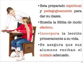 •Esta preparado espiritual
 y pedagogicamente para
 dar su clases.
•Enseña la Biblia de modo
 efectivo.
•Incorpora la lección
 primeramente a su vida.
•S e a s e g u r a q u e s u s
 alumnos reciban el
 cuidado adecuado.
                             39
 