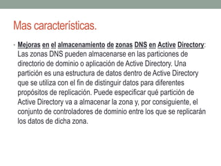 Mas características.
• Mejoras en el almacenamiento de zonas DNS en Active Directory:
Las zonas DNS pueden almacenarse en las particiones de
directorio de dominio o aplicación de Active Directory. Una
partición es una estructura de datos dentro de Active Directory
que se utiliza con el fin de distinguir datos para diferentes
propósitos de replicación. Puede especificar qué partición de
Active Directory va a almacenar la zona y, por consiguiente, el
conjunto de controladores de dominio entre los que se replicarán
los datos de dicha zona.
 